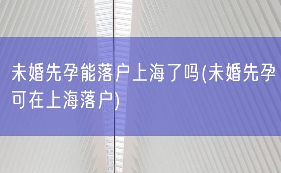 未婚先孕能落户上海了吗(未婚先孕可在上海落户)