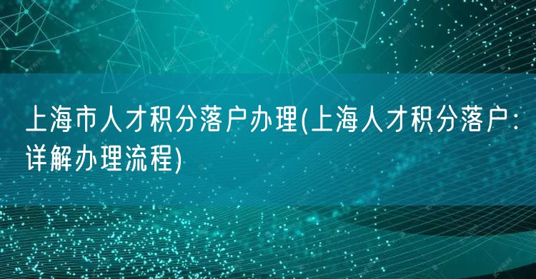 上海市人才积分落户办理(上海人才积分落户：详解办理流程)