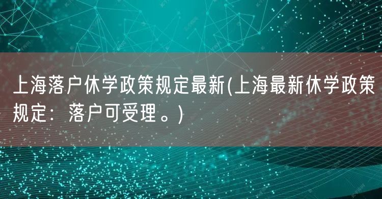 上海落户休学政策规定最新(上海最新休学政策规定：落户可受理。)