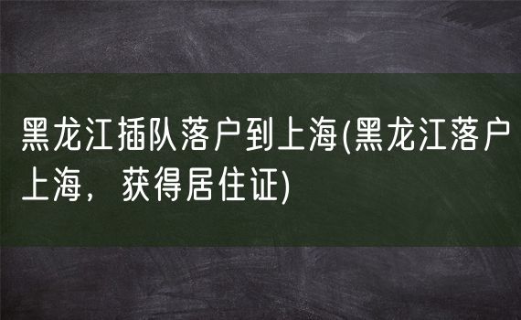 黑龙江插队落户到上海(黑龙江落户上海，获得居住证)