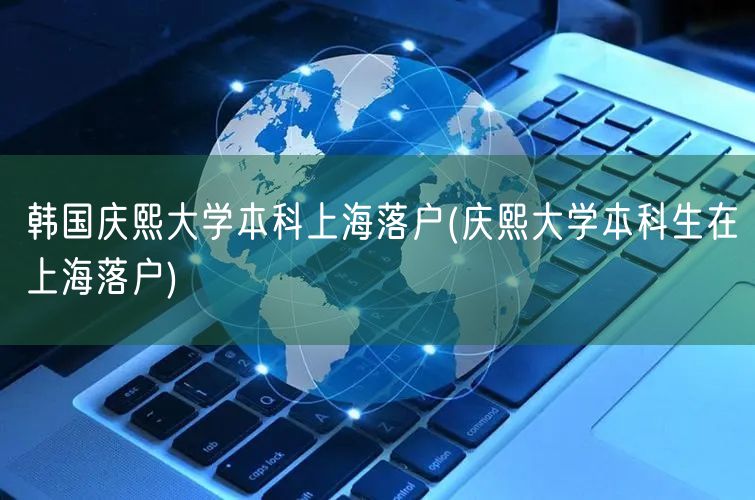 韩国庆熙大学本科上海落户(庆熙大学本科生在上海落户)