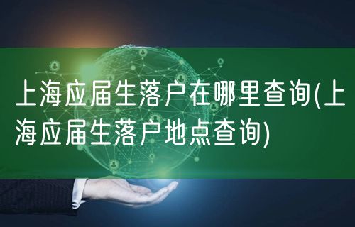 上海应届生落户在哪里查询(上海应届生落户地点查询)