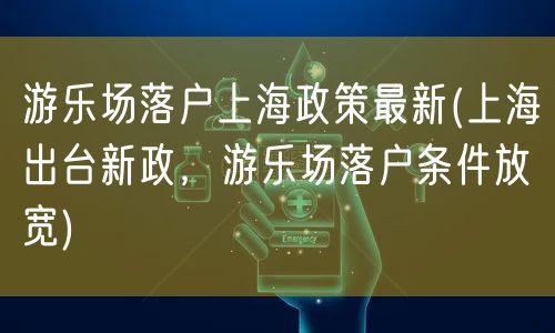 游乐场落户上海政策最新(上海出台新政，游乐场落户条件放宽)