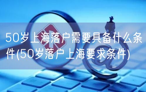 50岁上海落户需要具备什么条件(50岁落户上海要求条件)