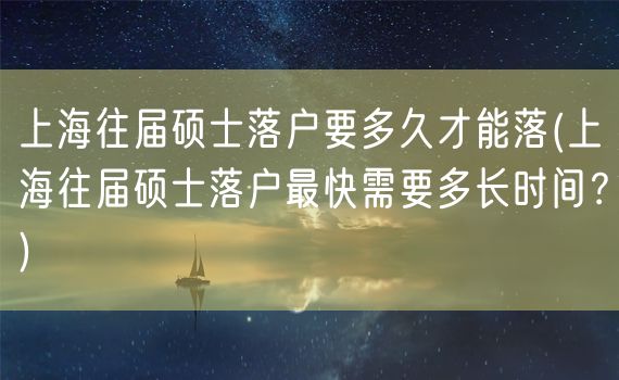 上海往届硕士落户要多久才能落(上海往届硕士落户最快需要多长时间？)