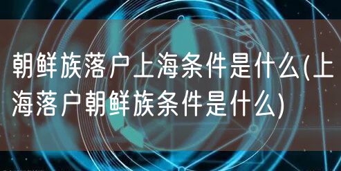 朝鲜族落户上海条件是什么(上海落户朝鲜族条件是什么)