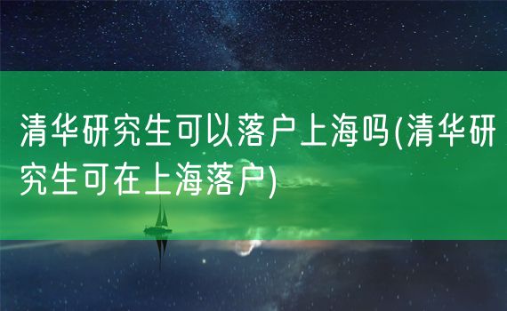 清华研究生可以落户上海吗(清华研究生可在上海落户)