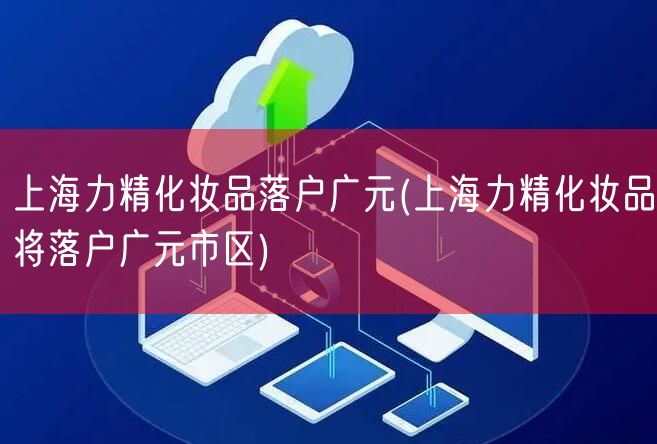 上海力精化妆品落户广元(上海力精化妆品将落户广元市区)