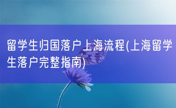 留学生归国落户上海流程(上海留学生落户完整指南)