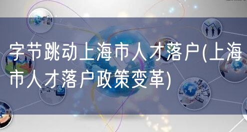 字节跳动上海市人才落户(上海市人才落户政策变革)