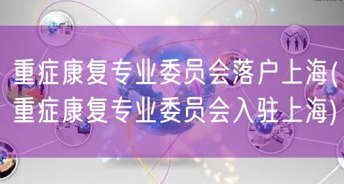 重症康复专业委员会落户上海(重症康复专业委员会入驻上海)