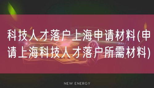 科技人才落户上海申请材料(申请上海科技人才落户所需材料)