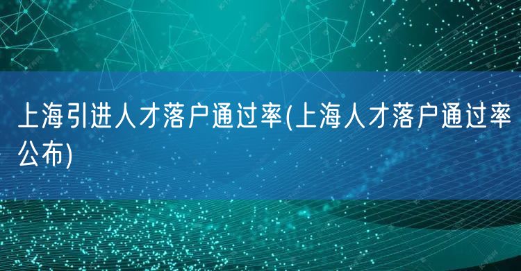 上海引进人才落户通过率(上海人才落户通过率公布)