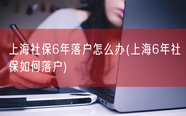 上海社保6年落户怎么办(上海6年社保如何落户)