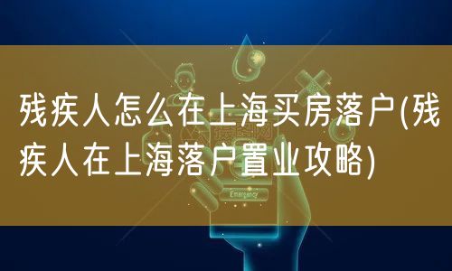 残疾人怎么在上海买房落户(残疾人在上海落户置业攻略)