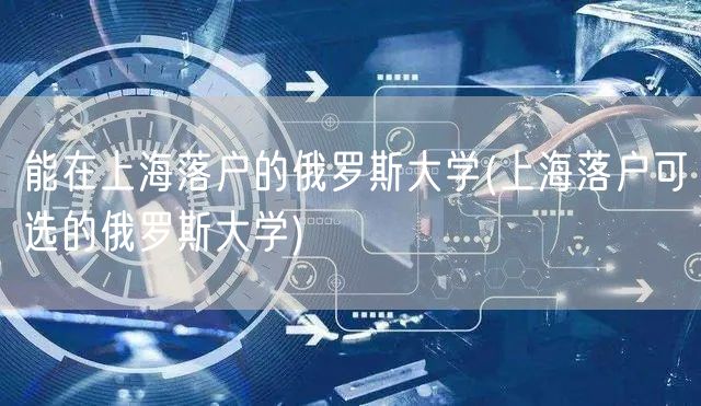 能在上海落户的俄罗斯大学(上海落户可选的俄罗斯大学)