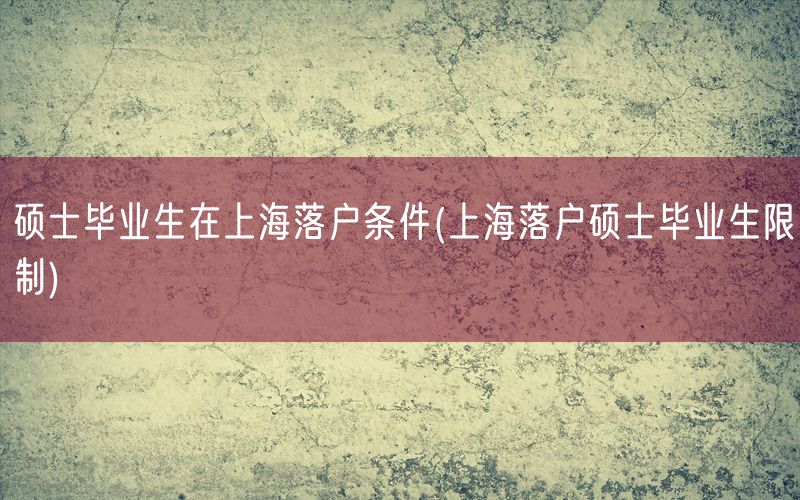 硕士毕业生在上海落户条件(上海落户硕士毕业生限制)