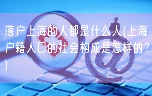 落户上海的人都是什么人(上海户籍人口的社会构成是怎样的？)