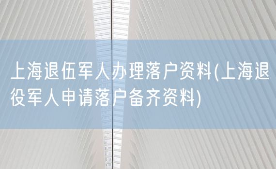 上海退伍军人办理落户资料(上海退役军人申请落户备齐资料)