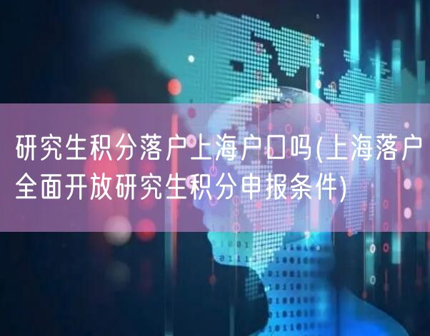 研究生积分落户上海户口吗(上海落户全面开放研究生积分申报条件)