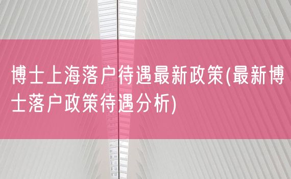 博士上海落户待遇最新政策(最新博士落户政策待遇分析)