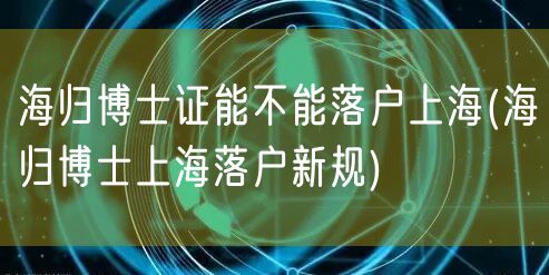 海归博士证能不能落户上海(海归博士上海落户新规)