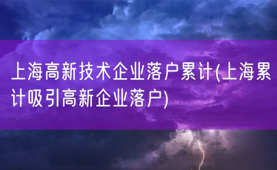 上海高新技术企业落户累计(上海累计吸引高新企业落户)