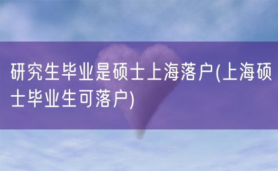 研究生毕业是硕士上海落户(上海硕士毕业生可落户)