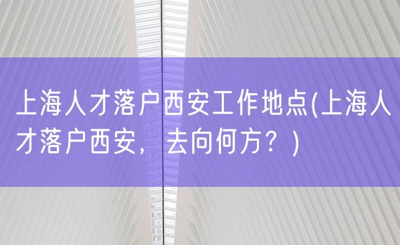 上海人才落户西安工作地点(上海人才落户西安，去向何方？)