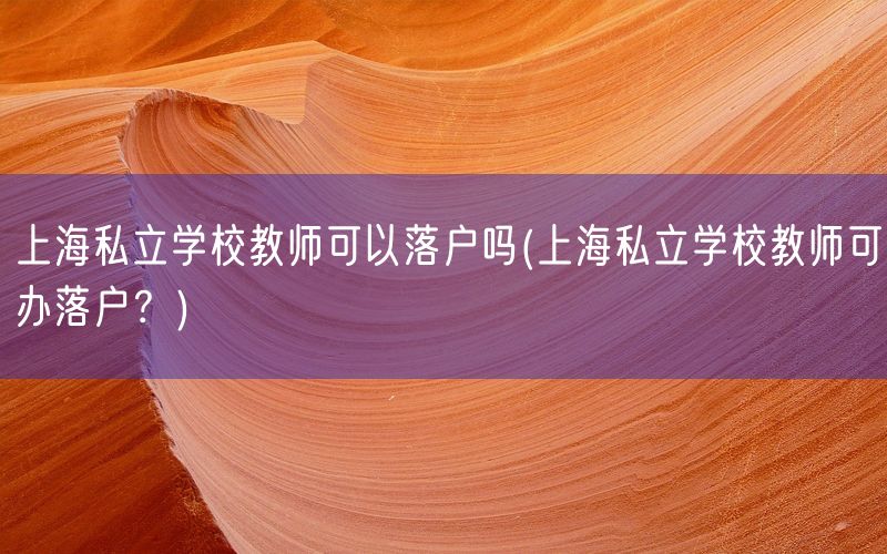 上海私立学校教师可以落户吗(上海私立学校教师可办落户？)