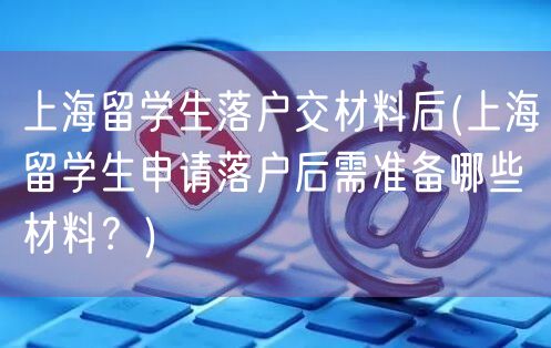 上海留学生落户交材料后(上海留学生申请落户后需准备哪些材料？)