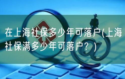 在上海社保多少年可落户(上海社保满多少年可落户？)