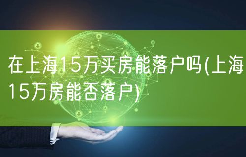 在上海15万买房能落户吗(上海15万房能否落户)