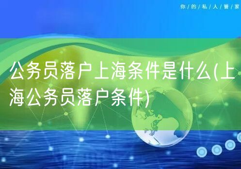 公务员落户上海条件是什么(上海公务员落户条件)