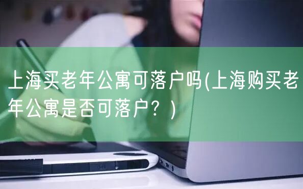 上海买老年公寓可落户吗(上海购买老年公寓是否可落户？)