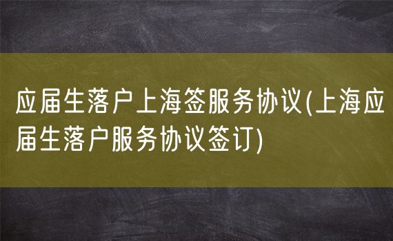 应届生落户上海签服务协议(上海应届生落户服务协议签订)