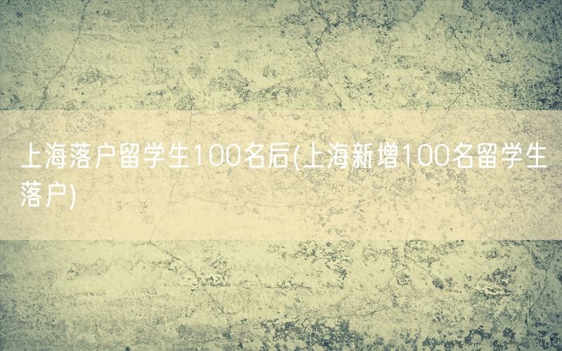 上海落户留学生100名后(上海新增100名留学生落户)