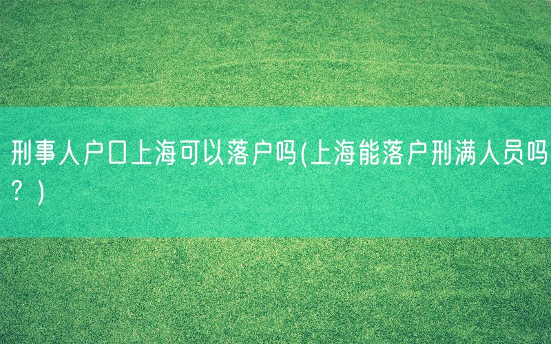 刑事人户口上海可以落户吗(上海能落户刑满人员吗？)