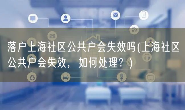 落户上海社区公共户会失效吗(上海社区公共户会失效，如何处理？)