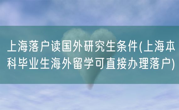 上海落户读国外研究生条件(上海本科毕业生海外留学可直接办理落户)