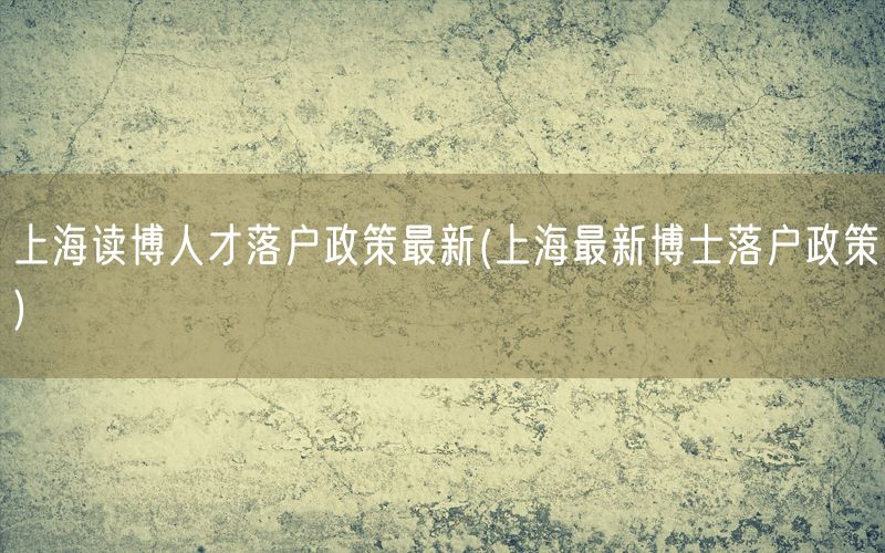 上海读博人才落户政策最新(上海最新博士落户政策)