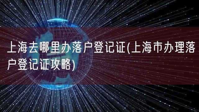 上海去哪里办落户登记证(上海市办理落户登记证攻略)