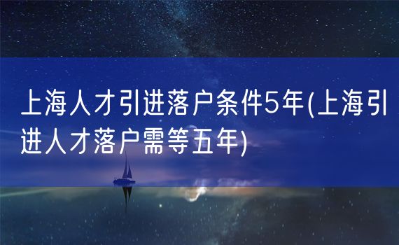 上海人才引进落户条件5年(上海引进人才落户需等五年)