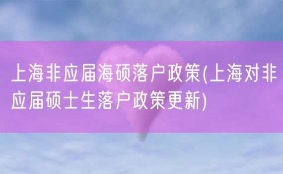 上海非应届海硕落户政策(上海对非应届硕士生落户政策更新)