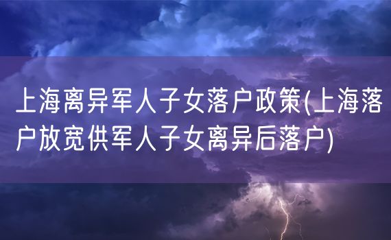 上海离异军人子女落户政策(上海落户放宽供军人子女离异后落户)