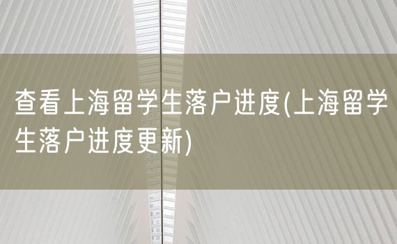 查看上海留学生落户进度(上海留学生落户进度更新)