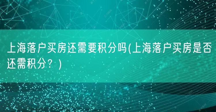 上海落户买房还需要积分吗(上海落户买房是否还需积分？)