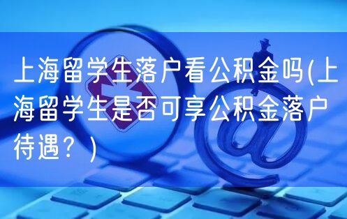 上海留学生落户看公积金吗(上海留学生是否可享公积金落户待遇？)