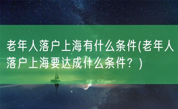 老年人落户上海有什么条件(老年人落户上海要达成什么条件？)