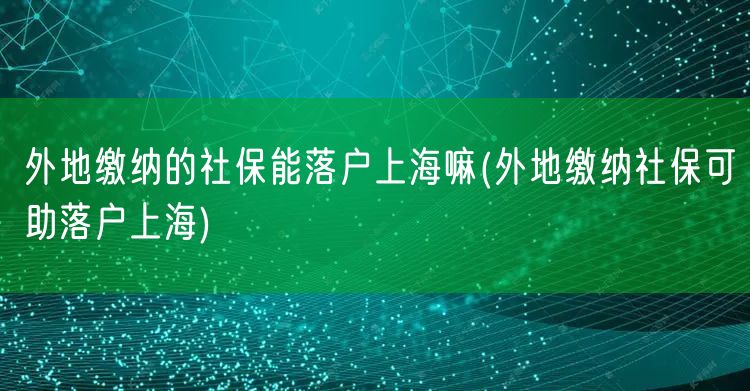 外地缴纳的社保能落户上海嘛(外地缴纳社保可助落户上海)